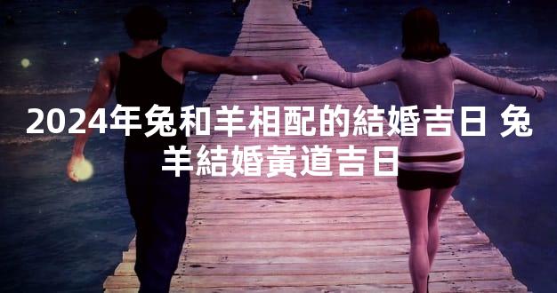 2024年兔和羊相配的結婚吉日 兔羊結婚黃道吉日